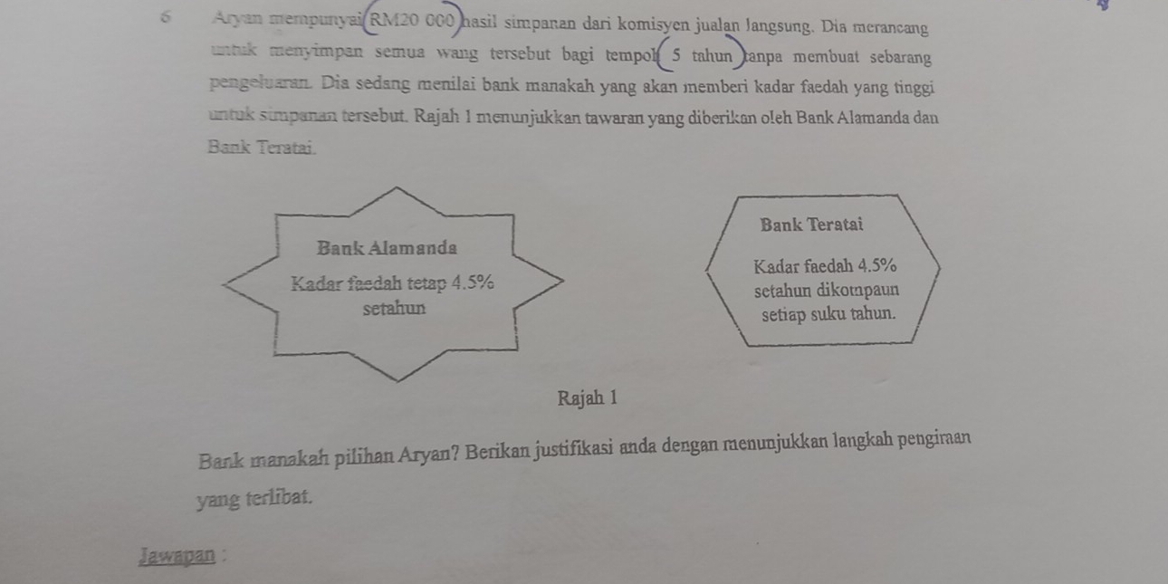 Aryan mempunyai RM20 000 hasil simpanan dari komisyen jualan Jangsung. Dia merancang 
untuk menyimpan semua wang tersebut bagi tempoh 5 tahun tanpa membuat sebarang 
pengeluaran. Dia sedang menilai bank manakah yang akan memberi kadar faedah yang tinggi 
untuk simpanan tersebut. Rajah 1 menunjukkan tawaran yang diberikan oleh Bank Alamanda dan 
Bank Teratai. 
Bank Teratai 
Kadar faedah 4.5%
setahun dikotpaun 
setiap suku tahun. 
Rajah 1 
Bank manakah pilihan Aryan? Berikan justifikasi anda dengan menunjukkan langkah pengiraan 
yang terlibat. 
Jawapan :