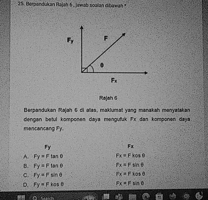 Berpandukan Rajah 6 , jawab soalan dibawah *
F_y
Rajah 6
Berpandukan Rajah 6 di atas, maklumat yang manakah menyatakan
dengan betul komponen daya mengufuk Fx dan komponen daya
mencancang Fy.
Fy
Fx
A Fy=Ftan θ
Fx=F kosθ
B. Fy=Ftan θ Fx=Fsin θ
C. Fy=Fsin θ Fx=Fkosθ
D. Fy=Fkosθ
Fx=Fsin θ