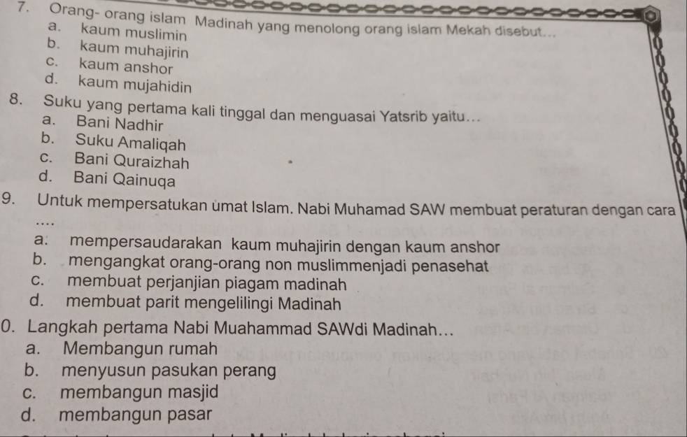 Orang- orang islam Madinah yang menolong orang islam Mekah disebut...
a. kaum muslimin
b. kaum muhajirin
c. kaum anshor
d. kaum mujahidin
8. Suku yang pertama kali tinggal dan menguasai Yatsrib yaitu…
a. Bani Nadhir
b. Suku Amaliqah
c. Bani Quraizhah
d. Bani Qainuqa
9. Untuk mempersatukan umat Islam. Nabi Muhamad SAW membuat peraturan dengan cara
. .
a: mempersaudarakan kaum muhajirin dengan kaum anshor
b. mengangkat orang-orang non muslimmenjadi penasehat
c. membuat perjanjian piagam madinah
d. membuat parit mengelilingi Madinah
0. Langkah pertama Nabi Muahammad SAWdi Madinah…..
a. Membangun rumah
b. menyusun pasukan perang
c. membangun masjid
d. membangun pasar