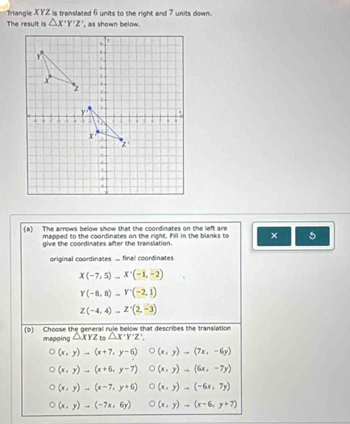 Triangle XYZ is translated 6 units to the right and 7 units down.
The result is △ X'Y'Z' , as shown below.
(a) The arrows below show that the coordinates on the left are
mapped to the coordinates on the right. Fill in the blanks to ×
give the coordinates after the translation.
original coordinates ... final coordinates
X(-7,5)to X'(-1,-2)
Y(-8,8)to Y'(-2,1)
Z(-4,4)to Z'(2,-3)
(b) Choose the general rule below that describes the translation
mapping △ XYZ to △ X'Y'Z'.
(x,y)to (x+7,y-6) (x,y)to (7x,-6y)
(x,y)to (x+6,y-7) (x,y)to (6x,-7y)
(x,y)to (x-7,y+6) (x,y)to (-6x,7y)
(x,y)to (-7x,6y) (x,y)to (x-6,y+7)