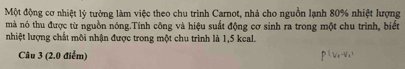 Một động cơ nhiệt lý tưởng làm việc theo chu trình Carnot, nhà cho nguồn lạnh 80% nhiệt lượng 
mà nó thu được từ nguồn nóng.Tính công và hiệu suất động cơ sinh ra trong một chu trình, biết 
nhiệt lượng chất môi nhận được trong một chu trình là 1,5 kcal. 
Câu 3 (2.0 điểm)