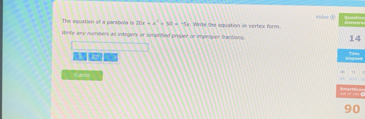 Question 
Video answere 
The equation of a parabola is 20x+x^2+50=-5y. Write the equation in vertex form. 
Write any numbers as integers or simplified proper or improper fractions.
14
a (□) elapsed Time 
00 13 7 
Submit 
cr 
out of 100 2
90