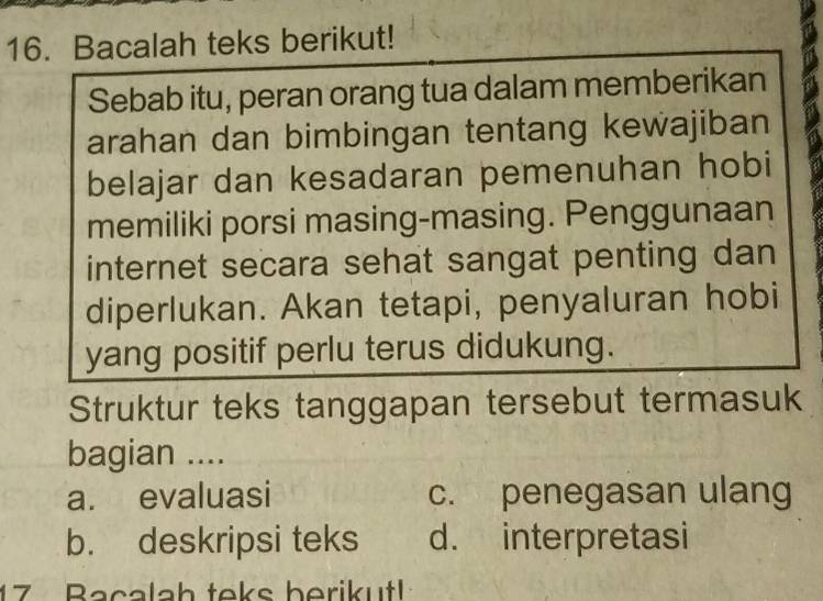 Bacalah teks berikut!
Sebab itu, peran orang tua dalam memberikan
arahan dan bimbingan tentang kewajiban
belajar dan kesadaran pemenuhan hobi
memiliki porsi masing-masing. Penggunaan
internet secara sehat sangat penting dan
diperlukan. Akan tetapi, penyaluran hobi
yang positif perlu terus didukung.
Struktur teks tanggapan tersebut termasuk
bagian ....
a. evaluasi c. penegasan ulang
b. deskripsi teks d. interpretasi
17 Bacalah teks berikut!