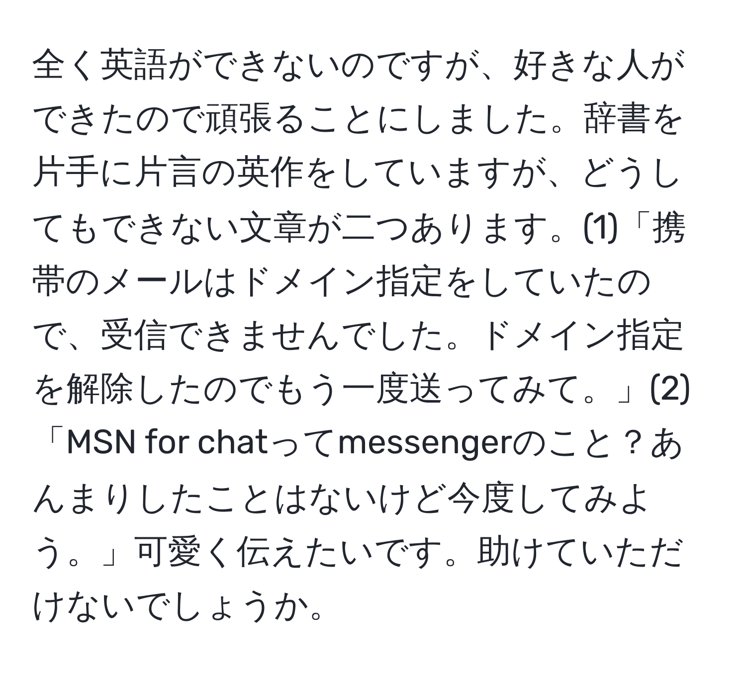 全く英語ができないのですが、好きな人ができたので頑張ることにしました。辞書を片手に片言の英作をしていますが、どうしてもできない文章が二つあります。(1)「携帯のメールはドメイン指定をしていたので、受信できませんでした。ドメイン指定を解除したのでもう一度送ってみて。」(2)「MSN for chatってmessengerのこと？あんまりしたことはないけど今度してみよう。」可愛く伝えたいです。助けていただけないでしょうか。