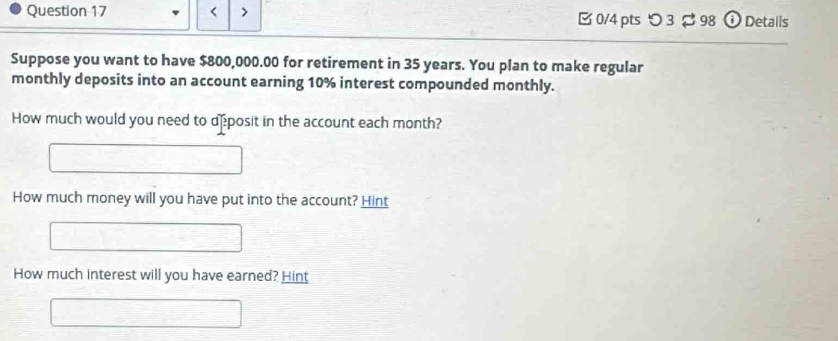 < > 0/4 pts つ 3 $ 98 o Details 
Suppose you want to have $800,000.00 for retirement in 35 years. You plan to make regular 
monthly deposits into an account earning 10% interest compounded monthly. 
How much would you need to deposit in the account each month? 
How much money will you have put into the account? Hint 
How much interest will you have earned? Hint