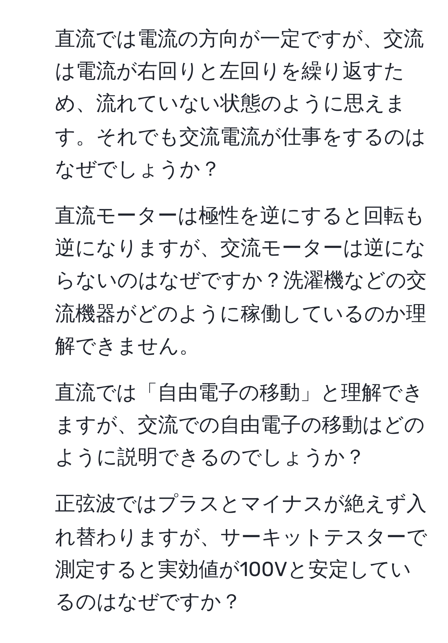 直流では電流の方向が一定ですが、交流は電流が右回りと左回りを繰り返すため、流れていない状態のように思えます。それでも交流電流が仕事をするのはなぜでしょうか？

2. 直流モーターは極性を逆にすると回転も逆になりますが、交流モーターは逆にならないのはなぜですか？洗濯機などの交流機器がどのように稼働しているのか理解できません。

3. 直流では「自由電子の移動」と理解できますが、交流での自由電子の移動はどのように説明できるのでしょうか？

4. 正弦波ではプラスとマイナスが絶えず入れ替わりますが、サーキットテスターで測定すると実効値が100Vと安定しているのはなぜですか？