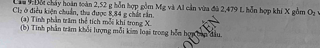 Cầu 9:t) Cốt cháy hoàn toàn 2,52 g hỗn hợp gồm Mg và Al cần vừa đủ 2,479 L hỗn hợp khí X gồm O_2
Cl_2 ở điều kiện chuẩn, thu được 8,84 g chất rắn. 
(a) Tính phần trăm thể tích mỗi khí trong X. 
(b) Tính phần trăm khối lượng mỗi kim loại trong hỗn hợp ban đầu.
