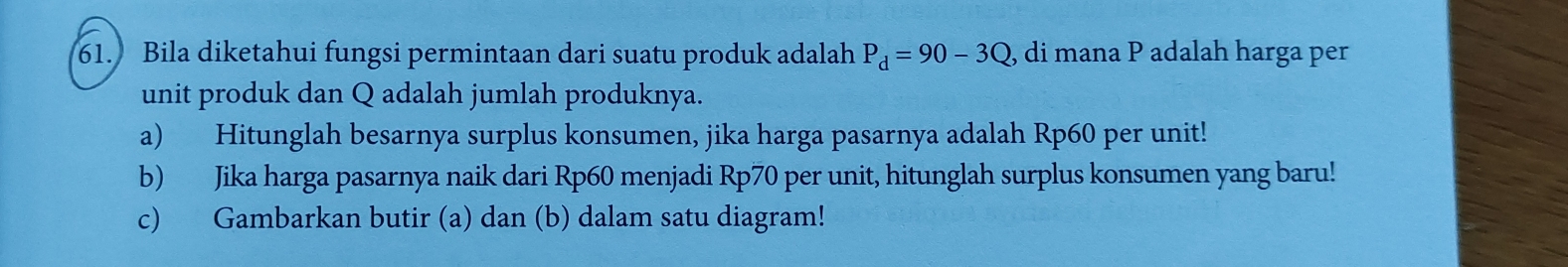 Bila diketahui fungsi permintaan dari suatu produk adalah P_d=90-3Q , di mana P adalah harga per 
unit produk dan Q adalah jumlah produknya. 
a) Hitunglah besarnya surplus konsumen, jika harga pasarnya adalah Rp60 per unit! 
b) Jika harga pasarnya naik dari Rp60 menjadi Rp70 per unit, hitunglah surplus konsumen yang baru! 
c) Gambarkan butir (a) dan (b) dalam satu diagram!