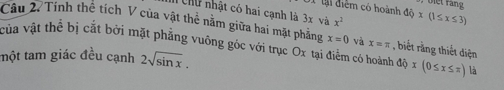 biet rang 
lại điểm có hoành độ x(1≤ x≤ 3)
I Chữ nhật có hai cạnh là 3x và x^2
Câu 2. Tính thể tích V của vật thể nằm giữa hai mặt phẳng x=0 và x=π , biết rằng thiết diện 
của vật thể bị cắt bởi mặt phẳng vuông góc với trục Ox tại điểm có hoành độ x(0≤ x≤ π ) là 
tmột tam giác đều cạnh 2sqrt(sin x).