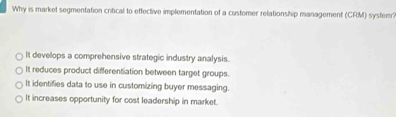 Why is market segmentation critical to effective implementation of a customer relationship management (CRM) system?
It develops a comprehensive strategic industry analysis.
It reduces product differentiation between target groups.
It identifies data to use in customizing buyer messaging.
It increases opportunity for cost leadership in market.