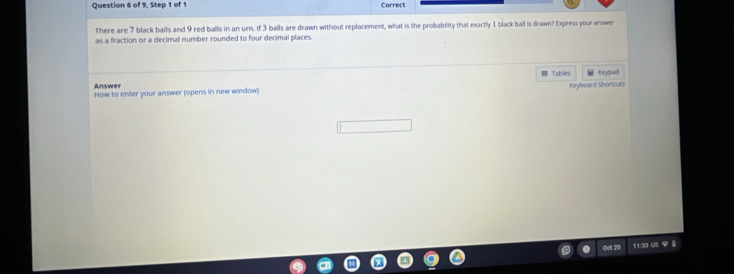 of 9, Step 1 of 1 Correct 
There are 7 black balls and 9 red balls in an urn. if 3 balls are drawn without replacement, what is the probability that exactly 1 black ball is drawn? Express your answer 
as a fraction or a decimal number rounded to four decimal places. 
№ Tables 
Answer Keypad 
Keyboard Shortcuts 
How to enter your answer (opens in new window) 
Oct 20 11:33 US