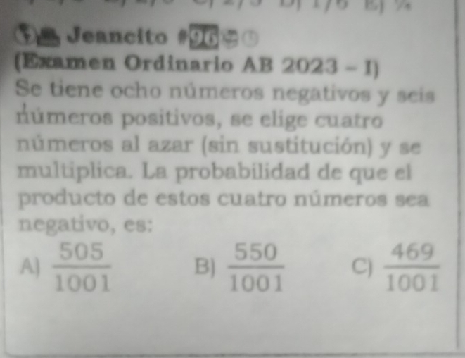 $º Jeancito #96⑤
(Examen Ordinario AB 2023 - 1)
Se tiene ocho números negativos y seis
números positivos, se elige cuatro
números al azar (sin sustitución) y se
multiplica. La probabilidad de que el
producto de estos cuatro números sea
negativo, es:
A)  505/1001  B)  550/1001  C)  469/1001 