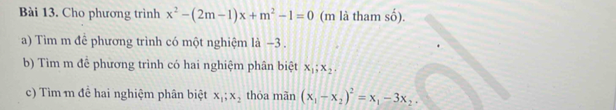 Cho phương trình x^2-(2m-1)x+m^2-1=0 (m là tham shat o). 
a) Tìm m đề phương trình có một nghiệm là −3. 
b) Tìm m để phương trình có hai nghiệm phân biệt x_1; x_2. 
c) Tìm m đề hai nghiệm phân biệt x_1; x_2 thóa mãn (x_1-x_2)^2=x_1-3x_2.