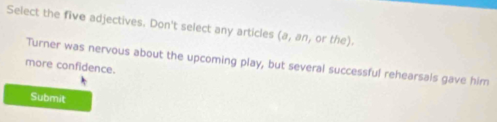 Select the five adjectives. Don't select any articles (a, an, or the). 
Turner was nervous about the upcoming play, but several successful rehearsals gave him 
more confidence. 
Submit