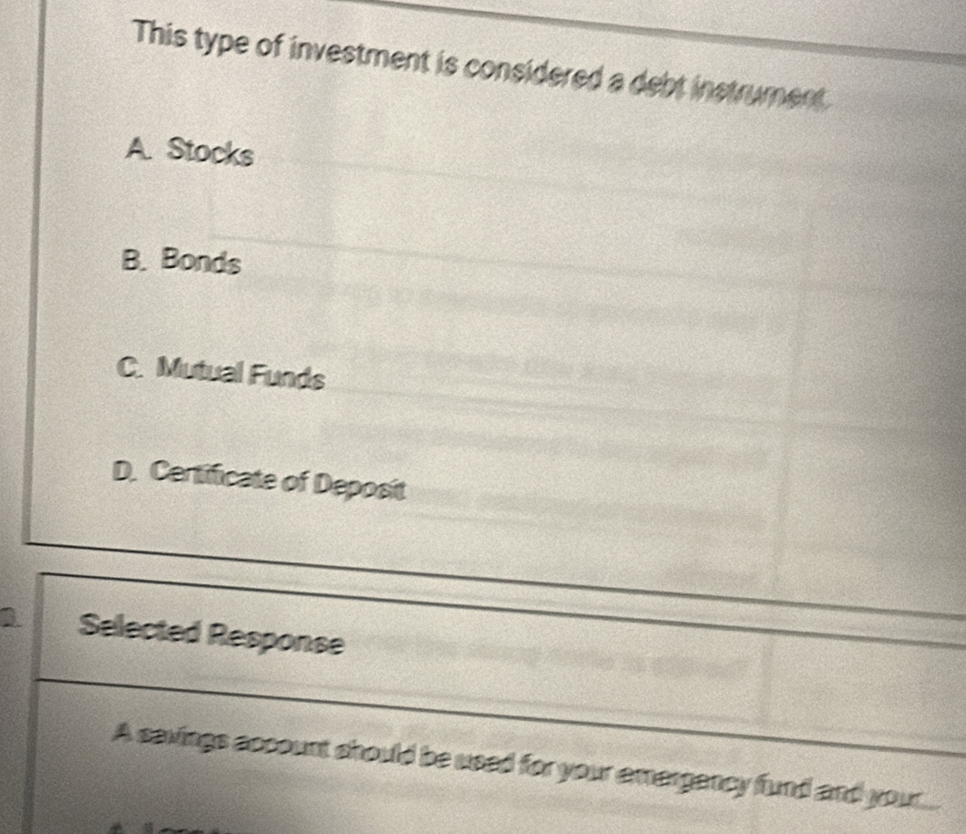 This type of investment is considered a debt instrument
A. Stocks
B. Bonds
C. Mutual Funds
D. Certificate of Deposit
1 Selected Response
A savings account should be used for your amergancy fund and your...