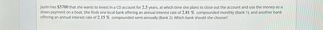 Jaydn has $5700 that she wants to invest in a CD account for 2.5 years, at which time she plans to close out the account and use the money as a 
down payment on a boat. She finds one local bank offering an annual interest rate of 2.81 % compounded monthly (Bank 1), and another bank 
offering an annual interest rate of 2.15 % compounded semi-annually (Bank 2). Which bank should she choose?