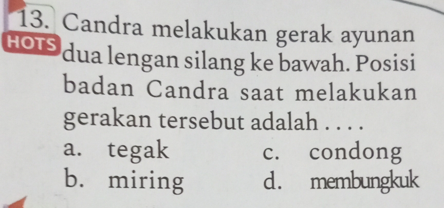 Candra melakukan gerak ayunan
HOIS dua lengan silang ke bawah. Posisi
badan Candra saat melakukan
gerakan tersebut adalah . . . .
a. tegak c. condong
b. miring d. membungkuk