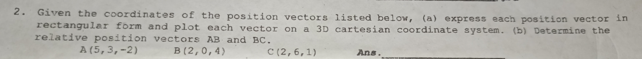Given the coordinates of the position vectors listed below, (a) express each position vector in 
rectangular form and plot each vector on a 3D cartesian coordinate system. (b) Determine the 
relative position vectors AB and BC.
B(2,0,4)
A (5,3,-2) Ans ._ 
c (2,6,1)