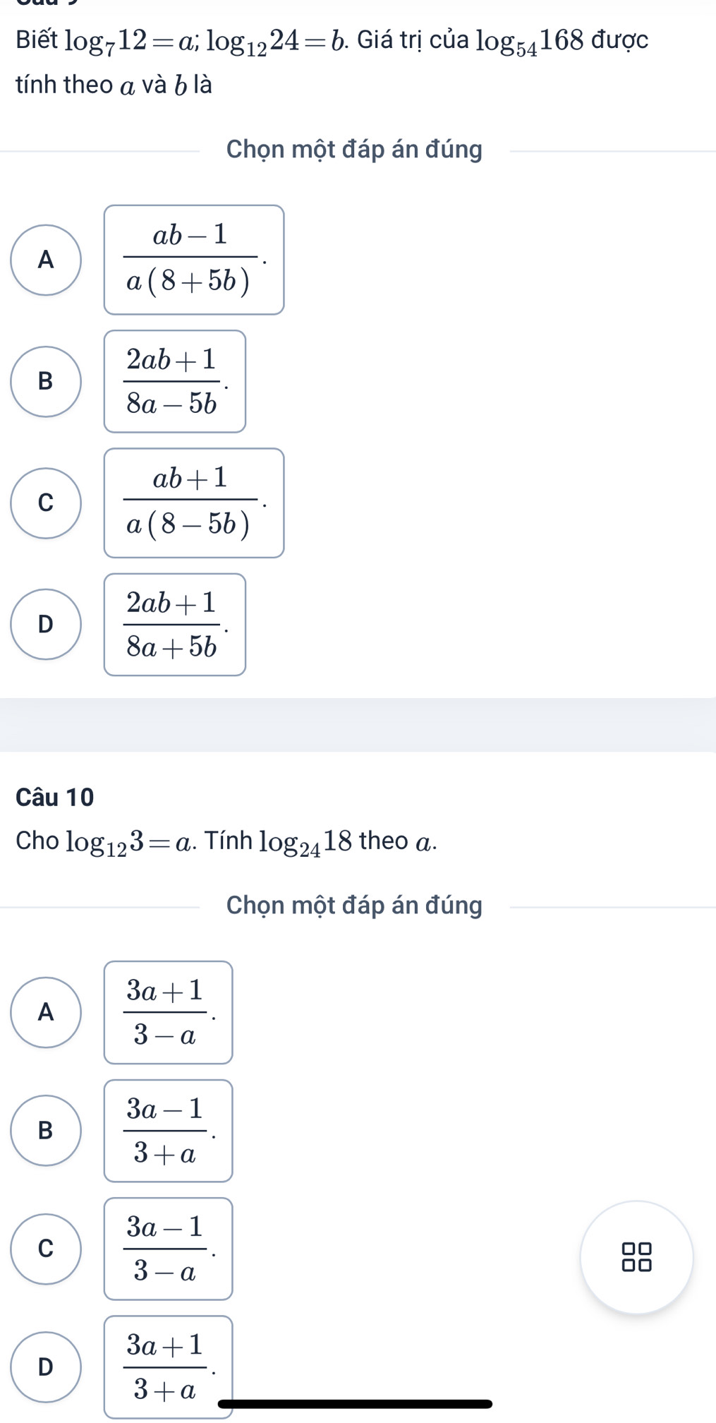 Biết log _712=a; log _1224=b. Giá trị của log _54168durd C
tính theo a và b là
Chọn một đáp án đúng
A  (ab-1)/a(8+5b) .
B  (2ab+1)/8a-5b .
C  (ab+1)/a(8-5b) .
D  (2ab+1)/8a+5b . 
Câu 10
Cho log _123=a ,. Tính log _2418 theo a.
Chọn một đáp án đúng
A  (3a+1)/3-a .
B  (3a-1)/3+a .
C  (3a-1)/3-a .
D  (3a+1)/3+a .