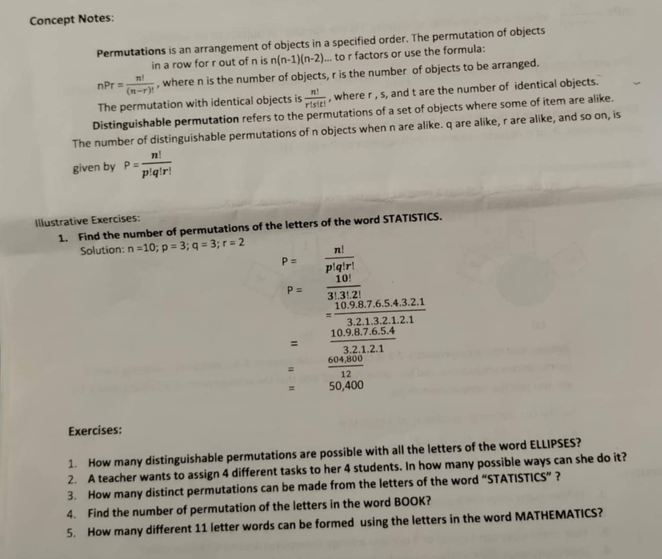 Concept Notes: 
Permutations is an arrangement of objects in a specified order. The permutation of objects 
in a row for r out of n is n(n-1)(n-2)... to r factors or use the formula:
nPr= n!/(n-r)!  , where n is the number of objects, r is the number of objects to be arranged. 
The permutation with identical objects is  n!/r!s!t!  , where r , s, and t are the number of identical objects. 
Distinguishable permutation refers to the permutations of a set of objects where some of item are alike. 
The number of distinguishable permutations of n objects when n are alike. q are alike, r are alike, and so on, is 
given by P= n!/p!q!r! 
Illustrative Exercises: 
1. Find the number of permutations of the letters of the word STATISTICS. 
Solution: n=10; p=3; q=3; r=2
P= n!/p!q!r! 
P= 10!/3!.3!.2! 
x_1/2 = (10.9.8.7.6.5.4.3.2.1)/3.2.1.3.2.1.2.1 
= (10.9.8.7.6.5.4)/3.2.1.2.1 
= (604,800)/12 
= r=frac 1) 50,400
Exercises: 
1. How many distinguishable permutations are possible with all the letters of the word ELLIPSES? 
2. A teacher wants to assign 4 different tasks to her 4 students. In how many possible ways can she do it? 
3. How many distinct permutations can be made from the letters of the word “STATISTICS” ? 
4. Find the number of permutation of the letters in the word BOOK? 
5. How many different 11 letter words can be formed using the letters in the word MATHEMATICS?