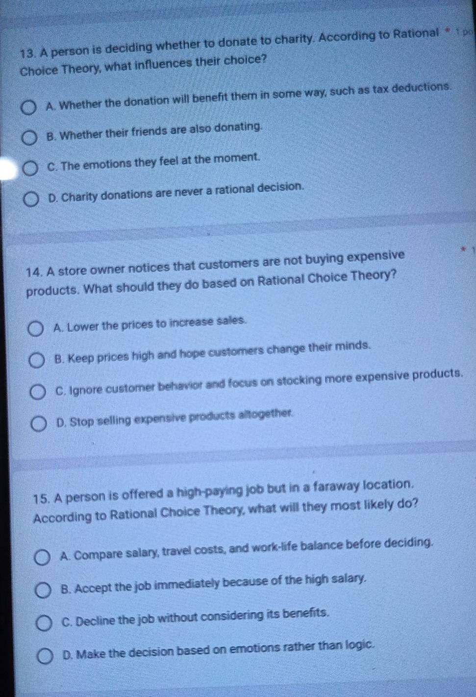 A person is deciding whether to donate to charity. According to Rational *t po
Choice Theory, what influences their choice?
A. Whether the donation will benefit them in some way, such as tax deductions.
B. Whether their friends are also donating.
C. The emotions they feel at the moment.
D. Charity donations are never a rational decision.
14. A store owner notices that customers are not buying expensive
* 1
products. What should they do based on Rational Choice Theory?
A. Lower the prices to increase sales.
B. Keep prices high and hope customers change their minds.
C. Ignore customer behavior and focus on stocking more expensive products.
D, Stop selling expensive products altogether.
15. A person is offered a high-paying job but in a faraway location.
According to Rational Choice Theory, what will they most likely do?
A. Compare salary, travel costs, and work-life balance before deciding.
B. Accept the job immediately because of the high salary.
C. Decline the job without considering its benefits.
D. Make the decision based on emotions rather than logic.