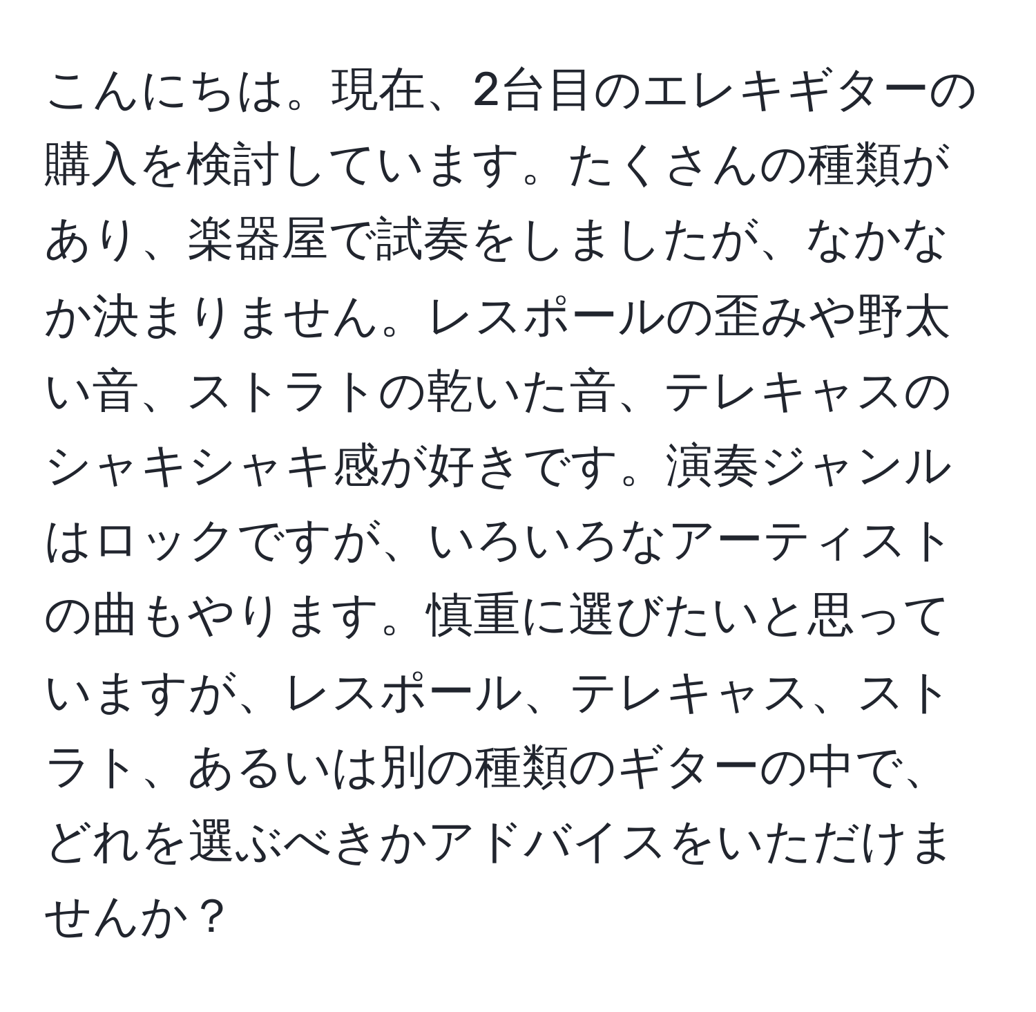 こんにちは。現在、2台目のエレキギターの購入を検討しています。たくさんの種類があり、楽器屋で試奏をしましたが、なかなか決まりません。レスポールの歪みや野太い音、ストラトの乾いた音、テレキャスのシャキシャキ感が好きです。演奏ジャンルはロックですが、いろいろなアーティストの曲もやります。慎重に選びたいと思っていますが、レスポール、テレキャス、ストラト、あるいは別の種類のギターの中で、どれを選ぶべきかアドバイスをいただけませんか？