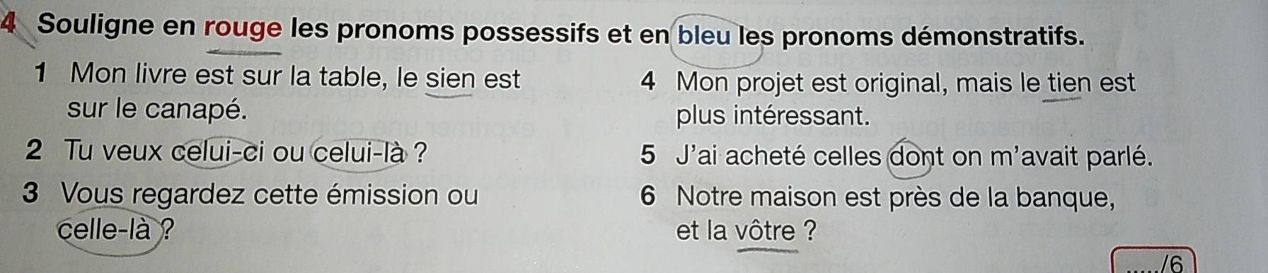 Souligne en rouge les pronoms possessifs et en bleu les pronoms démonstratifs. 
1 Mon livre est sur la table, le sien est 4 Mon projet est original, mais le tien est 
sur le canapé. plus intéressant. 
2 Tu veux celui-ci ou celui-là ? 5 J'ai acheté celles dont on m'avait parlé. 
3 Vous regardez cette émission ou 6 Notre maison est près de la banque, 
celle-là ? et la vôtre ? 
/6