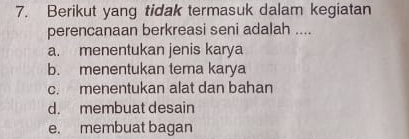 Berikut yang tidak termasuk dalam kegiatan
perencanaan berkreasi seni adalah ....
a. menentukan jenis karya
b. menentukan tema karya
c. menentukan alat dan bahan
d. membuat desain
e. membuat bagan