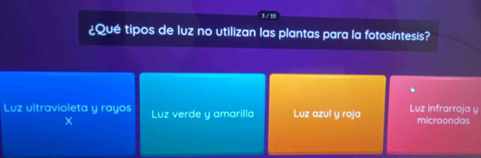 3 / 35
¿Qué tipos de luz no utilizan las plantas para la fotosíntesis?
Luz ultravioleta y rayos Luz verde y amarilla Luz azul y roja Luz infrarroja y microondas