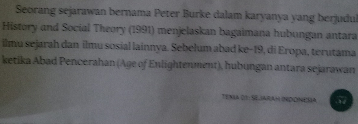 Seorang sejarawan bernama Peter Burke dalam karyanya yang berjudul 
History and Social Theory (1991) menjelaskan bagaimana hubungan antara 
ilmu sejarah dan ilmu sosial lainnya. Sebelum abad ke−19, di Eropa, terutama 
ketika Abad Pencerahan (Age of Enlightenment), hubungan antara sejarawan 
TEMA 01: SEJARAH INDONESÍA 3