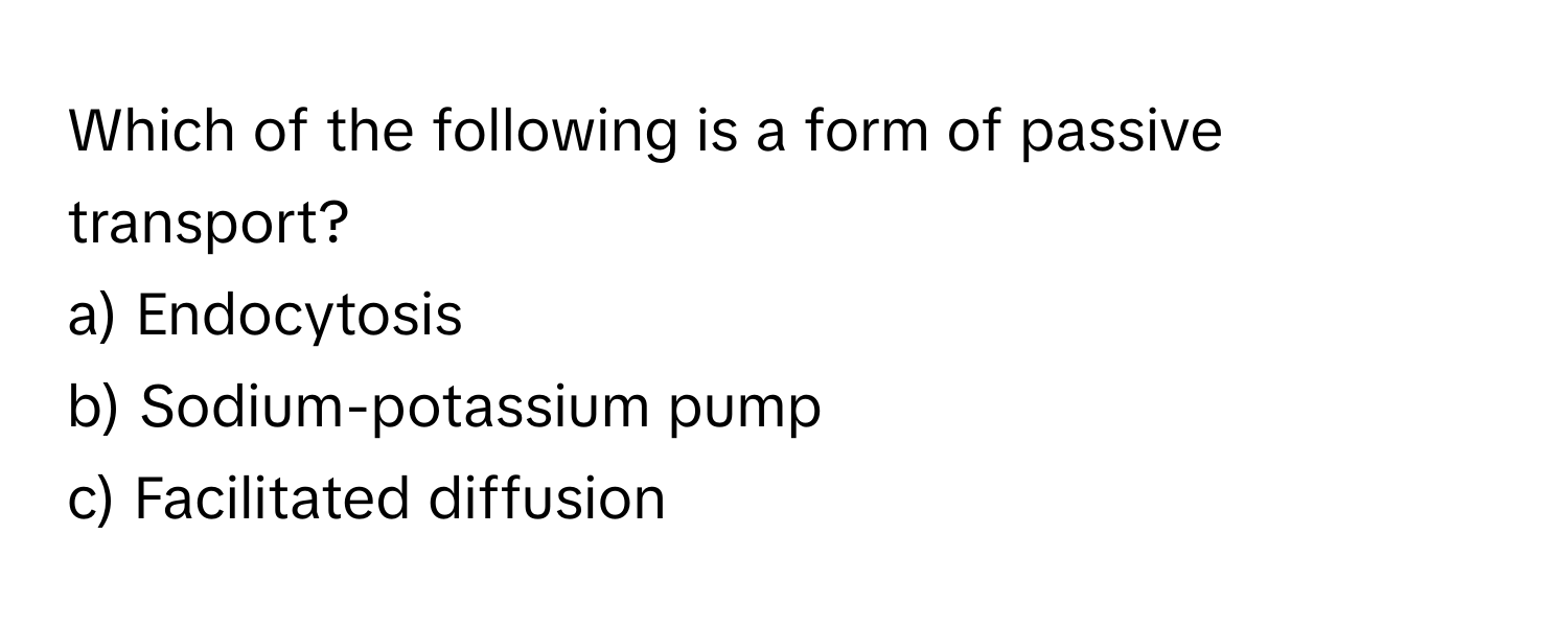 Which of the following is a form of passive transport?

a) Endocytosis
b) Sodium-potassium pump
c) Facilitated diffusion