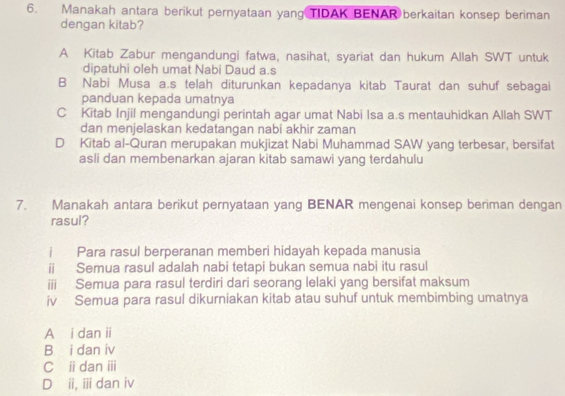 Manakah antara berikut pernyataan yang TIDAK BENAR berkaitan konsep beriman
dengan kitab?
A Kitab Zabur mengandungi fatwa, nasihat, syariat dan hukum Allah SWT untuk
dipatuhi oleh umat Nabi Daud a.s
B Nabi Musa a.s telah diturunkan kepadanya kitab Taurat dan suhuf sebagai
panduan kepada umatnya
C Kitab Injil mengandungi perintah agar umat Nabi Isa a.s mentauhidkan Allah SWT
dan menjelaskan kedatangan nabi akhir zaman
D Kitab al-Quran merupakan mukjizat Nabi Muhammad SAW yang terbesar, bersifat
asli dan membenarkan ajaran kitab samawi yang terdahulu
7. Manakah antara berikut pernyataan yang BENAR mengenai konsep beriman dengan
rasul?
i Para rasul berperanan memberi hidayah kepada manusia
i Semua rasul adalah nabi tetapi bukan semua nabi itu rasul
iii Semua para rasul terdiri dari seorang lelaki yang bersifat maksum
iv Semua para rasul dikurniakan kitab atau suhuf untuk membimbing umatnya
A i dan ii
B₹ i dan iv
C i dan ⅲ
Dii, ii dan iv