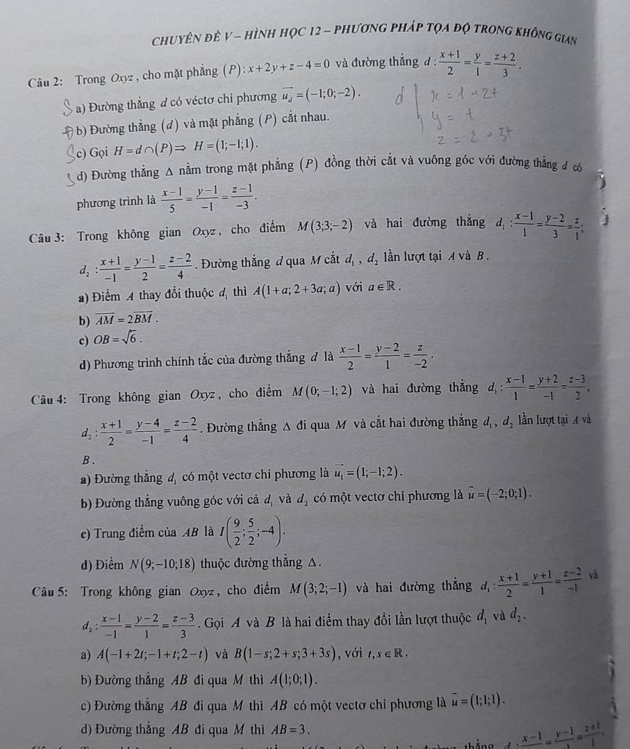 chuyên đẻ V - hình học 12 - phương pháp tọa độ trong không gian
Câu 2: Trong Oxyz , cho mặt phẳng (P): x+2y+z-4=0 và đường thắng d:  (x+1)/2 = y/1 = (z+2)/3 .
a) Đường thẳng d có véctơ chỉ phương vector u_d=(-1;0;-2).
b) Đường thẳng (d) và mặt phẳng (P) cắt nhau.
c) Gọi H=d∩ (P)Rightarrow H=(1;-1;1).
d) Đường thẳng Δ nằm trong mặt phẳng (P) đồng thời cắt và vuông góc với đường thẳng đ có
phương trình là  (x-1)/5 = (y-1)/-1 = (z-1)/-3 .
Câu  3: Trong không gian Oxyz , cho điểm M(3;3;-2) và hai đường thắng d_1: (x-1)/1 = (y-2)/3 = z/1 ;
d_2: (x+1)/-1 = (y-1)/2 = (z-2)/4 . Đường thắng d qua M cắt d_1,d_2 lần lượt tại A và B .
a) Điểm A thay đổi thuộc đ thì A(1+a;2+3a;a) với a∈ R.
b) overline AM=2overline BM.
c) OB=sqrt(6).
d) Phương trình chính tắc của đường thẳng đ là  (x-1)/2 = (y-2)/1 = z/-2 .
Câu 4: Trong không gian Oxyz, cho điểm M(0;-1;2) và hai đường thẳng d_1: (x-1)/1 = (y+2)/-1 = (z-3)/2 ,
d_2: (x+1)/2 = (y-4)/-1 = (z-2)/4 . Đường thẳng Δ đi qua M và cắt hai đường thẳng d_1,d_2 lần lượt tại A và
B .
a) Đường thắng d_1 có một vectơ chỉ phương là vector u_1=(1;-1;2).
b) Đường thẳng vuông góc với cả d_1 và d_2 có một vectơ chỉ phương là vector u=(-2;0;1).
c) Trung điểm của AB là I( 9/2 ; 5/2 ;-4).
d) Điểm N(9;-10;18) thuộc đường thắng △.
Câu 5: Trong không gian Oxyz, cho điểm M(3;2;-1) và hai đường thắng d_1: (x+1)/2 = (y+1)/1 = (z-2)/-1  yà
d_2: (x-1)/-1 = (y-2)/1 = (z-3)/3  Gọi A và B là hai điểm thay đổi lần lượt thuộc d_1 và d_2.
a) A(-1+2t;-1+t;2-t) và B(1-s;2+s;3+3s) , với t,s∈ R.
b) Đường thắng AB đi qua M thì A(1;0;1).
c) Đường thẳng AB đi qua M thì AB có một vectơ chỉ phương là overline u=(1;1;1).
d) Đường thắng AB đi qua M thì AB=3.
□  .frac x-1=frac y-1=frac z+1,