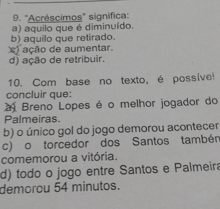 “Acréscimos” significa:
a) aquilo que é diminuído.
b) aquilo que retirado.
e ação de aumentar.
d) ação de retribuir.
10. Com base no texto, é possíve!
concluir que:
a Breno Lopes é o melhor jogador do
Palmeiras.
b) o único gol do jogo demorou acontecer
c) o torcedor dos Santos tambén
comemorou a vitória.
d) todo o jogo entre Santos e Palmeira
demorou 54 minutos.