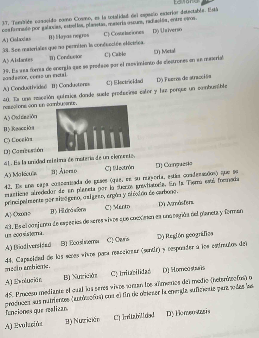 Editoral
37. También conocido como Cosmo, es la totalidad del espacio exterior detectable. Está
conformado por galaxias, estrellas, planetas, matería oscura, radiación, entre otros.
A) Galaxias B) Hoyos negros C) Costelaciones D) Universo
38. Son materiales que no permiten la conducción eléctrica.
A) Aislantes B) Conductor C) Cable D) Metal
39. Es una forma de energía que se produce por el movimiento de electrones en un material
conductor, como un metal.
A) Conductividad B) Conductores C) Electricidad D) Fuerza de atracción
40. Es una reacción química donde suele producirse calor y luz porque un combustible
reacciona con un comburente.
A) Oxidación
B) Reacción
C) Cocción
D) Combustión
41. Es la unidad mínima de materia de un elemento.
A) Molécula B) Átomo C) Electrón D) Compuesto
42. Es una capa concentrada de gases (que, en su mayoría, están condensados) que se
mantiene alrededor de un planeta por la fuerza gravitatoria. En la Tierra está formada
principalmente por nitrógeno, oxígeno, argón y dióxido de carbono.
A) Ozono B) Hidrósfera C) Manto D) Atmósfera
43. Es el conjunto de especies de seres vivos que coexisten en una región del planeta y forman
un ecosistema.
A) Biodiversidad B) Ecosistema C) Oasis D) Región geográfica
44. Capacidad de los seres vivos para reaccionar (sentir) y responder a los estímulos del
medio ambiente.
A) Evolución B) Nutrición C) Irritabilidad D) Homeostasis
45. Proceso mediante el cual los seres vivos toman los alimentos del medio (heterótrofos) o
producen sus nutrientes (autótrofos) con el fin de obtener la energía suficiente para todas las
funciones que realizan.
A) Evolución B) Nutrición C) Irritabilidad D) Homeostasis