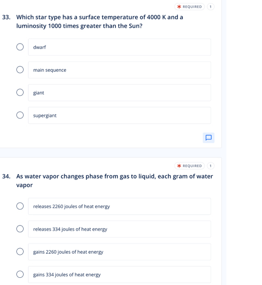 1
33. Which star type has a surface temperature of 4000 K and a
luminosity 1000 times greater than the Sun?
dwarf
main sequence
giant
supergiant
REQUIRED 1
34. As water vapor changes phase from gas to liquid, each gram of water
vapor
releases 2260 joules of heat energy
releases 334 joules of heat energy
gains 2260 joules of heat energy
gains 334 joules of heat energy