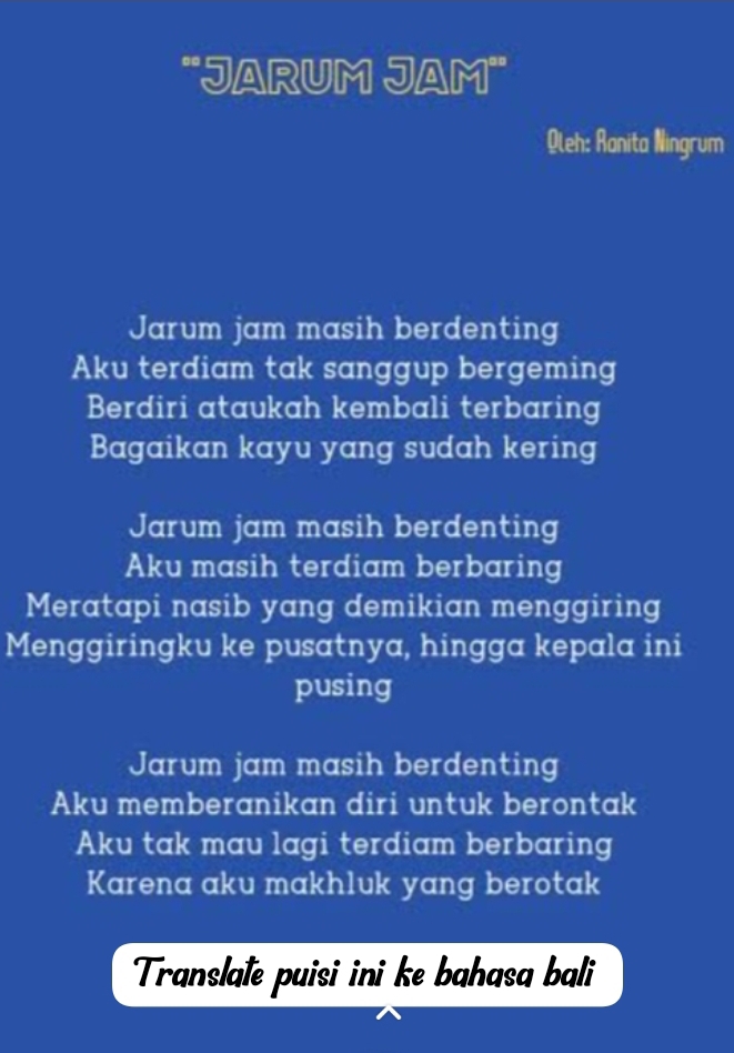 'JaRUM JaM'
Qleh: Ranita Ningrum
Jarum jam masih berdenting
Aku terdiam tak sanggup bergeming
Berdiri ataukah kembali terbaring
Bagaikan kayu yang sudah kering
Jarum jam masih berdenting
Aku masih terdiam berbaring
Meratapi nasib yang demikian menggiring
Menggiringku ke pusatnya, hingga kepala ini
pusing
Jarum jam masih berdenting
Aku memberanikan diri untuk berontak
Aku tak mau lagi terdiam berbaring
Karena aku makhluk yang berotak
Translale puisi ini ke bahasa bali