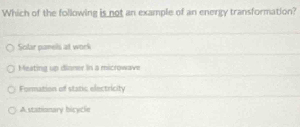 Which of the following is not an example of an energy transformation?
Solar panels at work
Heating up dinner in a microwave
Formation of static electricity
A stationary bicycle