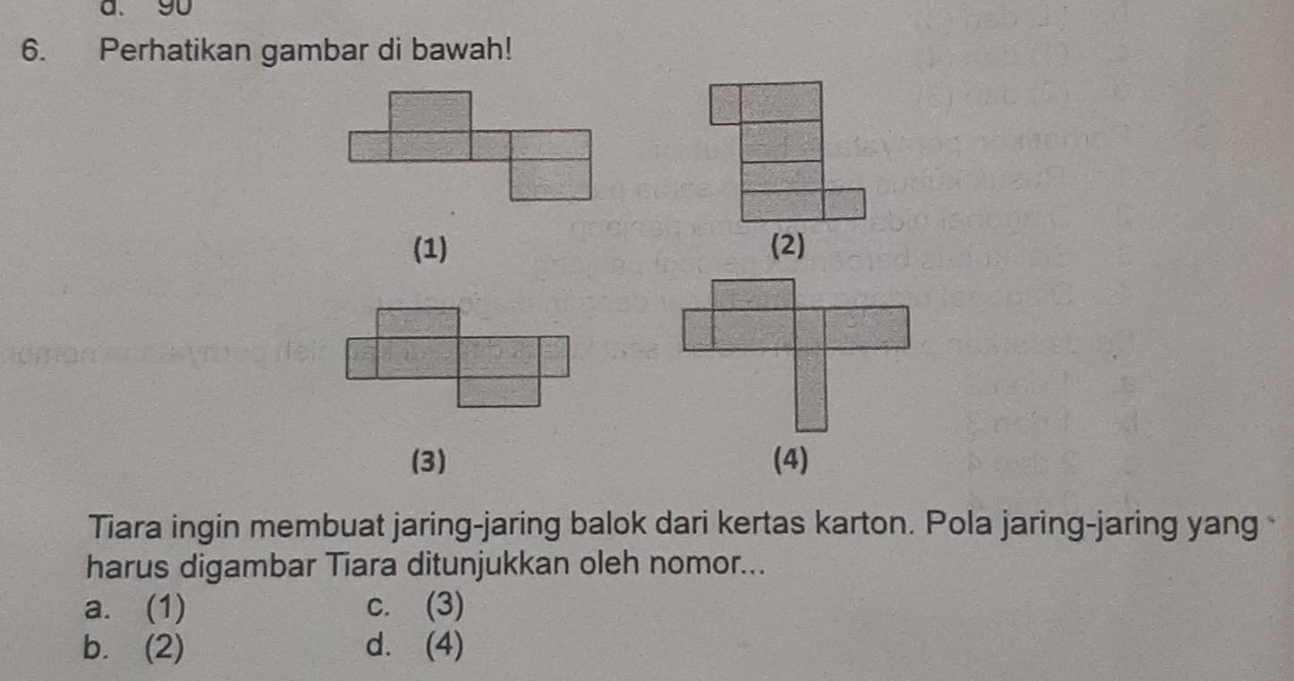 Perhatikan gambar di bawah!
(1) (2)
(3) (4)
Tiara ingin membuat jaring-jaring balok dari kertas karton. Pola jaring-jaring yang 
harus digambar Tiara ditunjukkan oleh nomor...
a. (1) c. (3)
b. (2) d. (4)