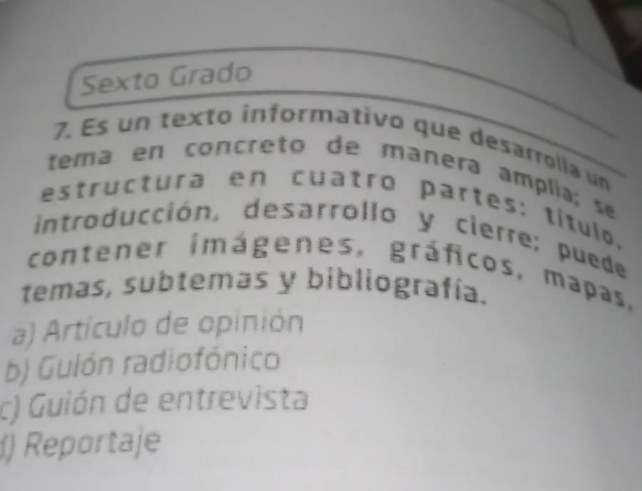 Sexto Grado
7. Es un texto informativo que desarrolla un
tema en concreto de manera amplía; se
estructura en cuatro partes: título,
introducción, desarrollo y cierre; puede
contener imágenes, gráficos, mapas,
temas, subtemas y bibliografía.
a) Artículo de opinión
b) Guión radiofónico
c) Guión de entrevista
) Reportaje