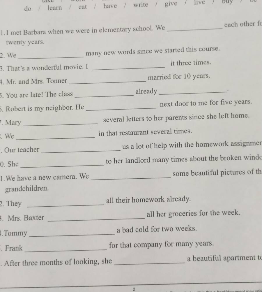 do learn eat / have / write / give / live / Buy 
1.I met Barbara when we were in elementary school. We _each other f
twenty years. 
2. We _many new words since we started this course. 
3. That’s a wonderful movie. I _it three times. 
4. Mr. and Mrs. Tonner _married for 10 years. 
5. You are late! The class _already_ . 
. Robert is my neighbor. He _next door to me for five years. 
. Mary _several letters to her parents since she left home. 
. We _in that restaurant several times. 
. Our teacher _us a lot of help with the homework assignmer 
0. She _to her landlord many times about the broken wind 
1.We have a new camera. We _some beautiful pictures of th 
grandchildren. 
2. They _all their homework already. 
3. Mrs. Baxter _all her groceries for the week. 
. Tommy_ a bad cold for two weeks. 
. Frank _for that company for many years. 
. After three months of looking, she _a beautiful apartment to 
2