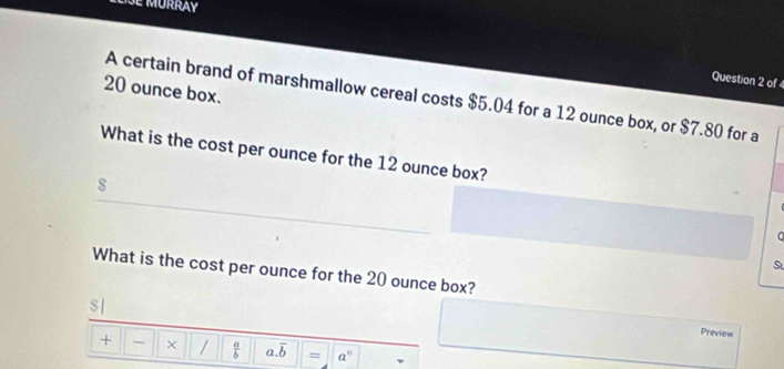 of4
20 ounce box. 
A certain brand of marshmallow cereal costs $5.04 for a 12 ounce box, or $7.80 for a 
What is the cost per ounce for the 12 ounce box? 
s 
St 
What is the cost per ounce for the 20 ounce box? 
S| 
Preview 
+ - × /  a/b  a. overline b = a°