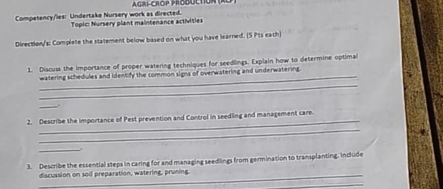 AGRÍ-CROP PRODUCTIOn (Xo 
Competency/ies: Undertake Nursery work as directed. 
Topic: Nursery plant maintenance actMvities 
Direction/s: Complete the statement below based on what you have learned. (5 Pts each) 
1. Discuss the importance of proper watering techniques for seedlings. Explain how to determine optimal 
_ 
_watering schedules and identify the common signs of overwatering and underwatering 
_ 
_ 
2. Describe the importance of Pest prevention and Control in seedling and management care. 
_ 
_ 
3. Describe the essential steps in caring for and managing seedlings from germination to transplanting. Include 
_discussion on soil preparation, watering, pruning. 
_