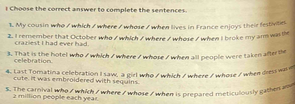 Choose the correct answer to complete the sentences. 
1. My cousin who / which / where / whose / when lives in France enjoys their festivities 
2. I remember that October who / which / where / whose / when I broke my arm was the 
craziest I had ever had. 
3. That is the hotel who / which / where / whose / when all people were taken after the 
celebration. 
4. Last Tomatina celebration I saw, a girl who / which / where / whose / when dress was ve 
cute. It was embroidered with sequins. 
5. The carnival who / which / where / whose / when is prepared meticulously gathers aro
2 million people each year.