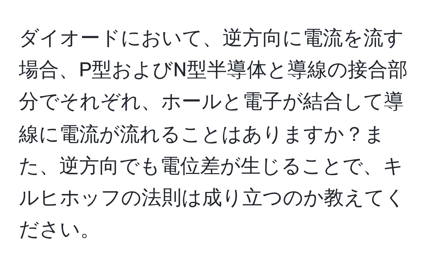 ダイオードにおいて、逆方向に電流を流す場合、P型およびN型半導体と導線の接合部分でそれぞれ、ホールと電子が結合して導線に電流が流れることはありますか？また、逆方向でも電位差が生じることで、キルヒホッフの法則は成り立つのか教えてください。