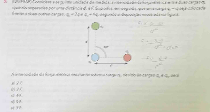 A   (UNIFESP) Considere a seguinte unidade de medidar a intensidade da força elétrica entre duas cargas e
quando separadas por uma distância d), é F. Suponha, em seguida, que uma carga q=q sea colocada
frente a duas outras cargas, q_2=3a_8a_3=4a_5 a segundo a discesição mostrada na fígura
A intensidade da força elétrica resultante sobre a carga q, devido às cargas qu e qu, sera
2E
3F
9E