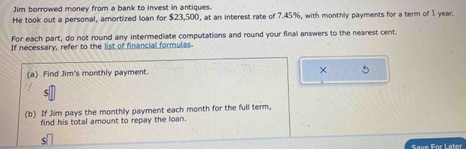 Jim borrowed money from a bank to invest in antiques. 
He took out a personal, amortized loan for $23,500, at an interest rate of 7.45%, with monthly payments for a term of 1 year. 
For each part, do not round any intermediate computations and round your final answers to the nearest cent. 
If necessary, refer to the list of financial formulas. 
(a) Find Jim's monthly payment. 
× 
S 
(b) If Jim pays the monthly payment each month for the full term, 
find his total amount to repay the loan.
$
Save For Later