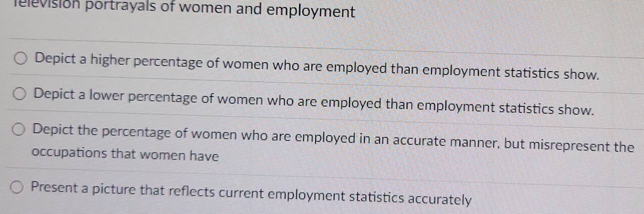 felevision portrayals of women and employment
Depict a higher percentage of women who are employed than employment statistics show.
Depict a lower percentage of women who are employed than employment statistics show.
Depict the percentage of women who are employed in an accurate manner, but misrepresent the
occupations that women have
Present a picture that reflects current employment statistics accurately