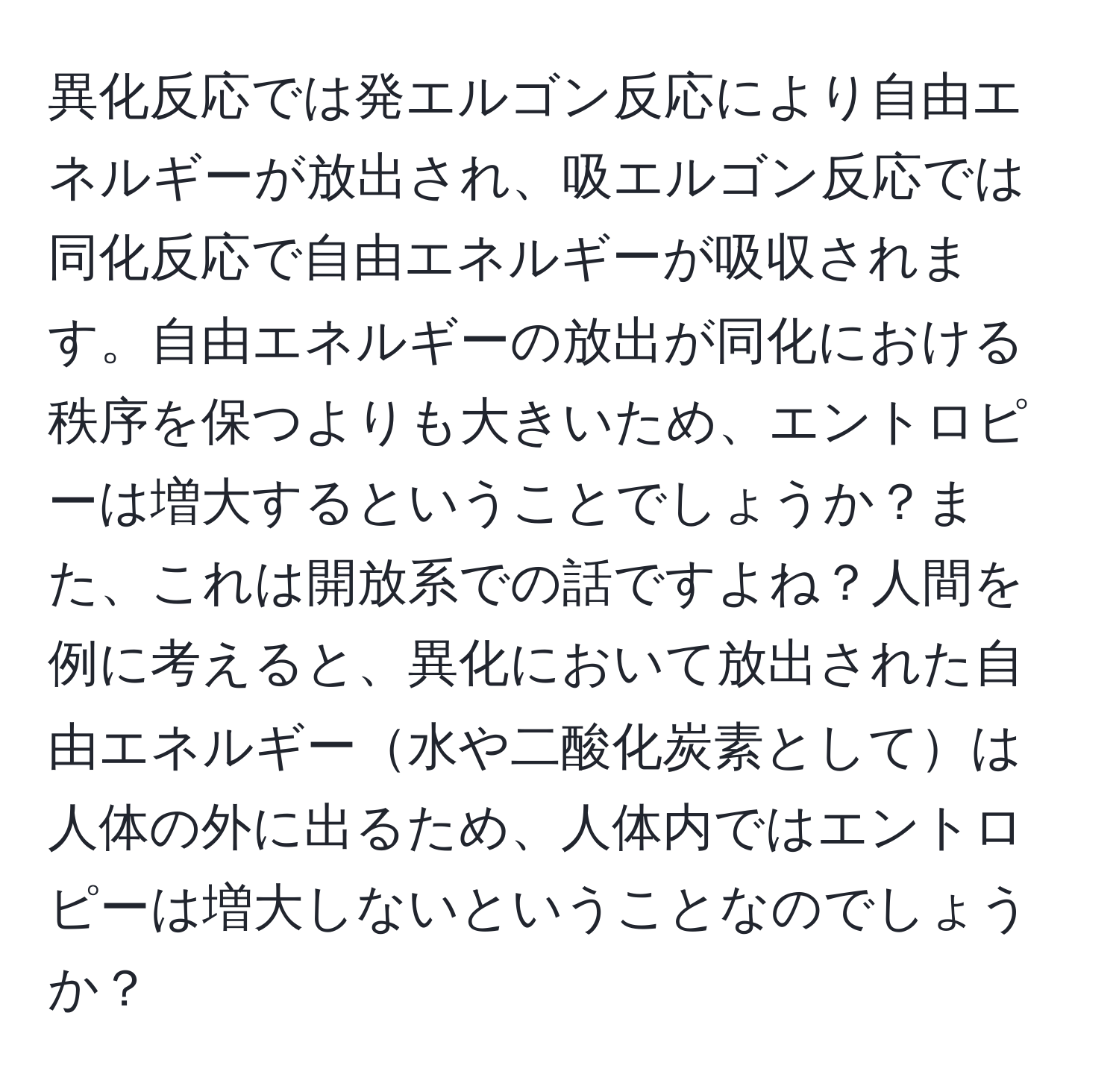 異化反応では発エルゴン反応により自由エネルギーが放出され、吸エルゴン反応では同化反応で自由エネルギーが吸収されます。自由エネルギーの放出が同化における秩序を保つよりも大きいため、エントロピーは増大するということでしょうか？また、これは開放系での話ですよね？人間を例に考えると、異化において放出された自由エネルギー水や二酸化炭素としては人体の外に出るため、人体内ではエントロピーは増大しないということなのでしょうか？