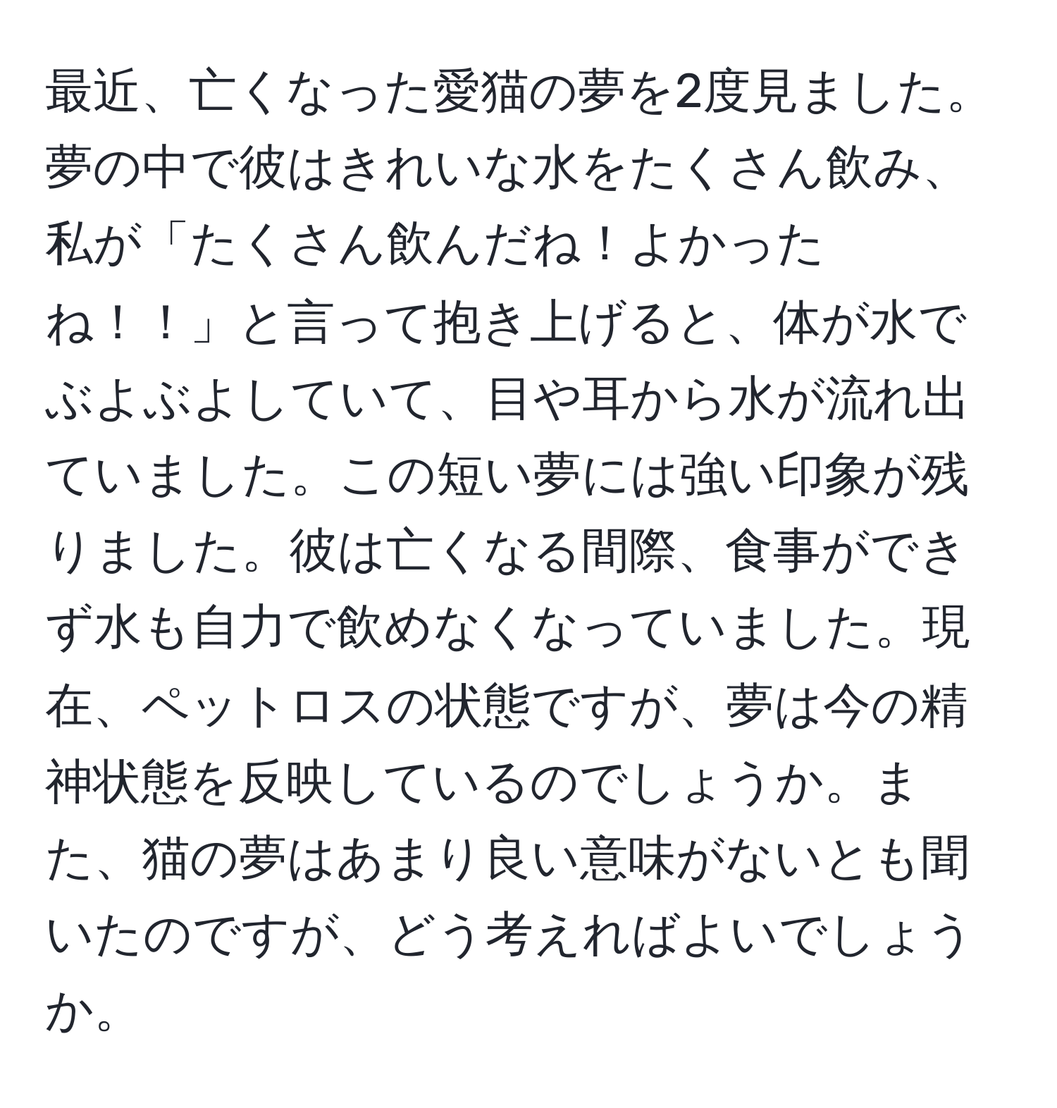 最近、亡くなった愛猫の夢を2度見ました。夢の中で彼はきれいな水をたくさん飲み、私が「たくさん飲んだね！よかったね！！」と言って抱き上げると、体が水でぶよぶよしていて、目や耳から水が流れ出ていました。この短い夢には強い印象が残りました。彼は亡くなる間際、食事ができず水も自力で飲めなくなっていました。現在、ペットロスの状態ですが、夢は今の精神状態を反映しているのでしょうか。また、猫の夢はあまり良い意味がないとも聞いたのですが、どう考えればよいでしょうか。